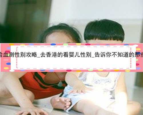 香港验血测性别攻略_去香港的看婴儿性别_告诉你不知道的那些事儿